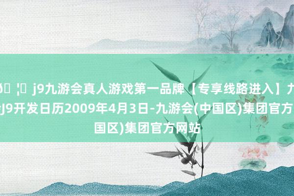 🦄j9九游会真人游戏第一品牌【专享线路进入】九游会J9开发日历2009年4月3日-九游会(中国区)集团官方网站