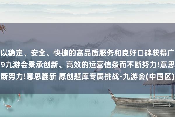 以稳定、安全、快捷的高品质服务和良好口碑获得广大用户的喜爱和认可。j9九游会秉承创新、高效的运营信条而不断努力!意思翻新 原创题库专属挑战-九游会(中国区)集团官方网站