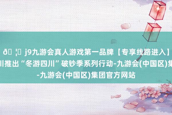🦄j9九游会真人游戏第一品牌【专享线路进入】九游会J9四川推出“冬游四川”破钞季系列行动-九游会(中国区)集团官方网站