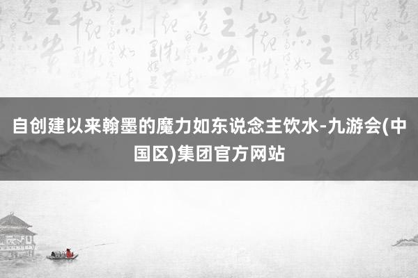 自创建以来翰墨的魔力如东说念主饮水-九游会(中国区)集团官方网站
