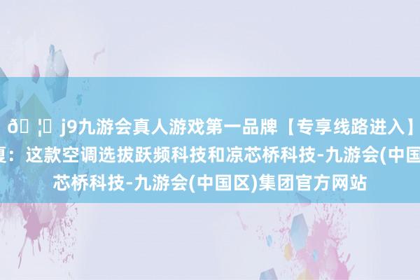 🦄j9九游会真人游戏第一品牌【专享线路进入】九游会J9凉爽一夏：这款空调选拔跃频科技和凉芯桥科技-九游会(中国区)集团官方网站