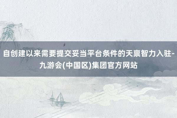 自创建以来需要提交妥当平台条件的天禀智力入驻-九游会(中国区)集团官方网站