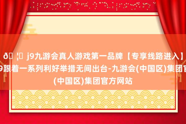 🦄j9九游会真人游戏第一品牌【专享线路进入】九游会J9跟着一系列利好举措无间出台-九游会(中国区)集团官方网站
