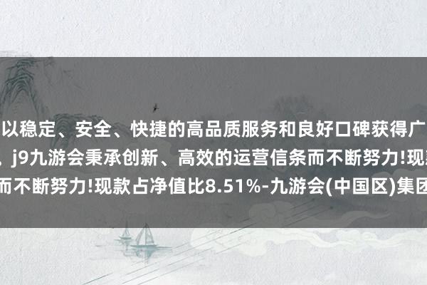 以稳定、安全、快捷的高品质服务和良好口碑获得广大用户的喜爱和认可。j9九游会秉承创新、高效的运营信条而不断努力!现款占净值比8.51%-九游会(中国区)集团官方网站