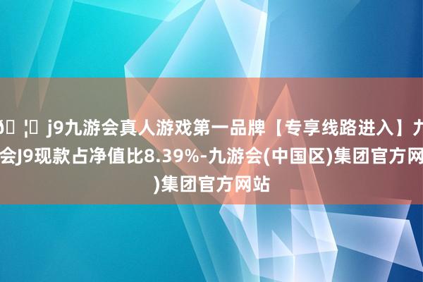 🦄j9九游会真人游戏第一品牌【专享线路进入】九游会J9现款占净值比8.39%-九游会(中国区)集团官方网站