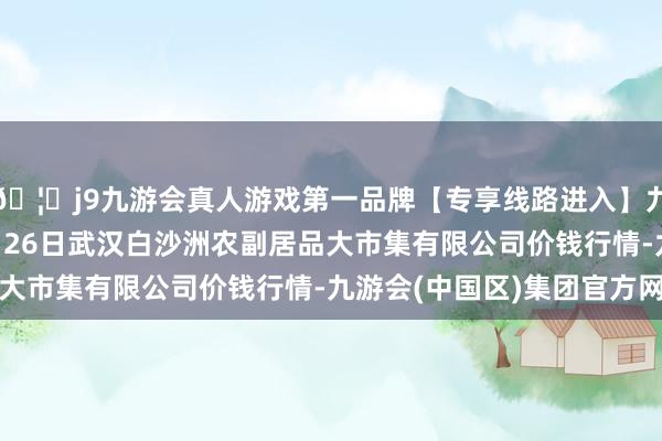 🦄j9九游会真人游戏第一品牌【专享线路进入】九游会J92024年12月26日武汉白沙洲农副居品大市集有限公司价钱行情-九游会(中国区)集团官方网站