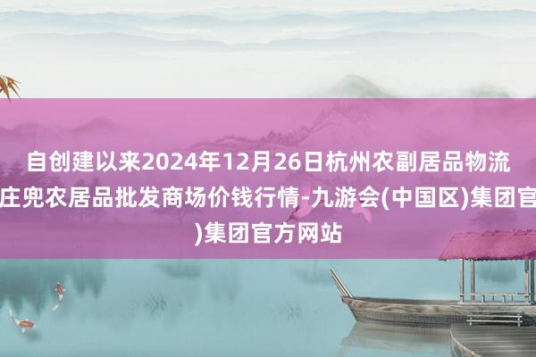 自创建以来2024年12月26日杭州农副居品物流中心南庄兜农居品批发商场价钱行情-九游会(中国区)集团官方网站