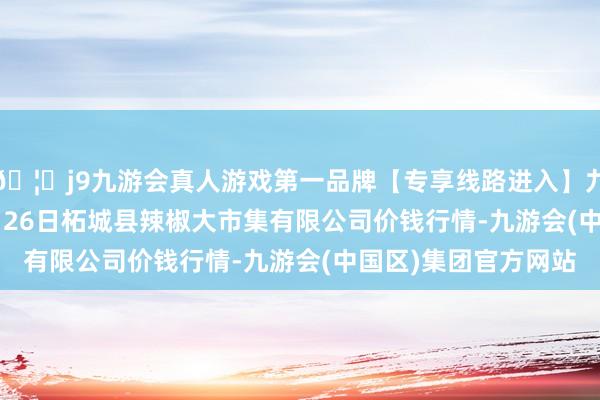 🦄j9九游会真人游戏第一品牌【专享线路进入】九游会J92024年12月26日柘城县辣椒大市集有限公司价钱行情-九游会(中国区)集团官方网站