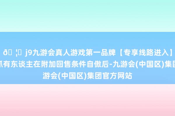 🦄j9九游会真人游戏第一品牌【专享线路进入】九游会J9抓有东谈主在附加回售条件自傲后-九游会(中国区)集团官方网站
