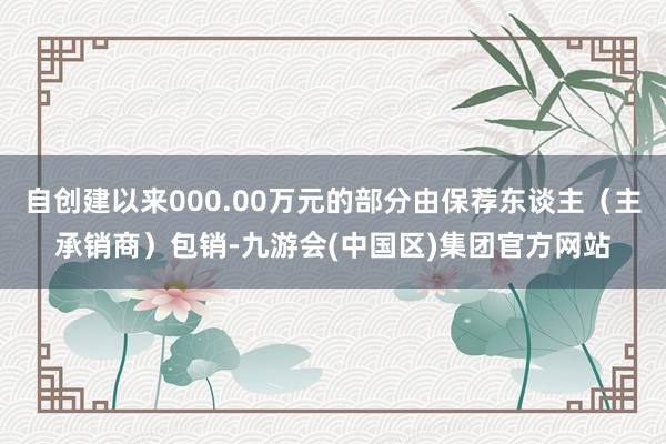 自创建以来000.00万元的部分由保荐东谈主(主承销商)包销-九游会(中国区)集团官方网站