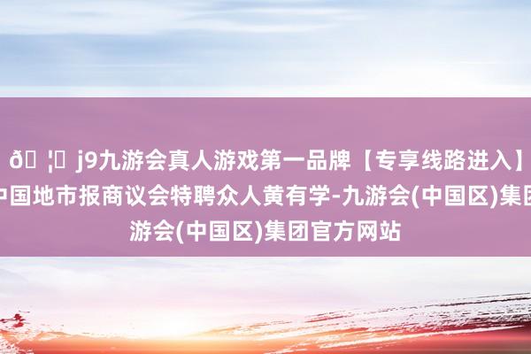 🦄j9九游会真人游戏第一品牌【专享线路进入】九游会J9中国地市报商议会特聘众人黄有学-九游会(中国区)集团官方网站