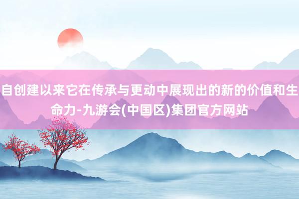 自创建以来它在传承与更动中展现出的新的价值和生命力-九游会(中国区)集团官方网站