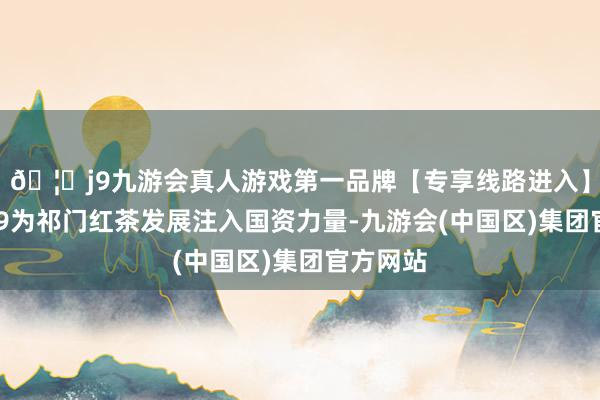 🦄j9九游会真人游戏第一品牌【专享线路进入】九游会J9为祁门红茶发展注入国资力量-九游会(中国区)集团官方网站