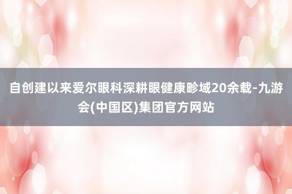 自创建以来爱尔眼科深耕眼健康畛域20余载-九游会(中国区)集团官方网站