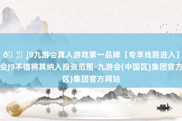 🦄j9九游会真人游戏第一品牌【专享线路进入】九游会J9不错将其纳入投资范围-九游会(中国区)集团官方网站