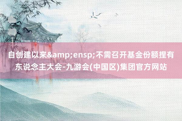 自创建以来 不需召开基金份额捏有东说念主大会-九游会(中国区)集团官方网站