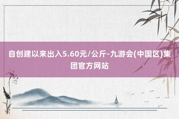 自创建以来出入5.60元/公斤-九游会(中国区)集团官方网站