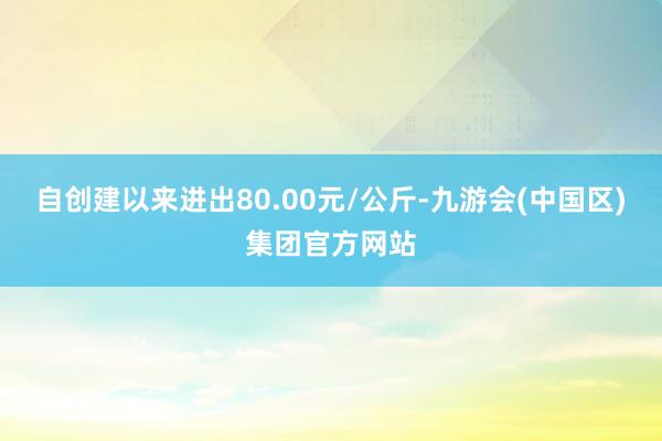 自创建以来进出80.00元/公斤-九游会(中国区)集团官方网站