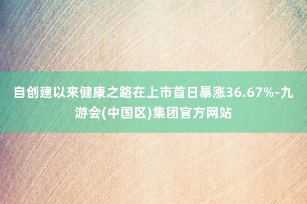 自创建以来健康之路在上市首日暴涨36.67%-九游会(中国区)集团官方网站