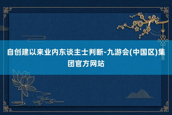 自创建以来　　业内东谈主士判断-九游会(中国区)集团官方网站