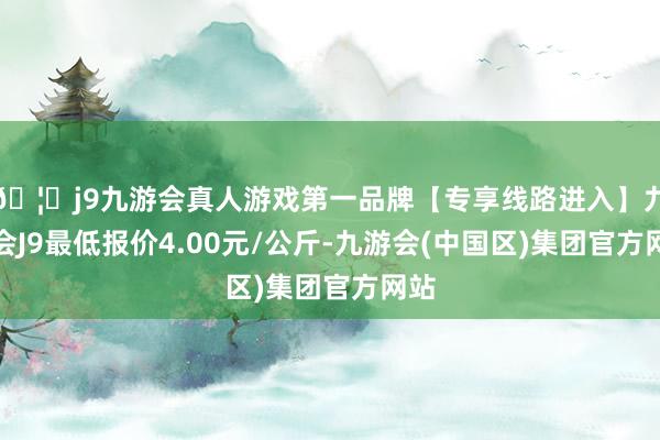 🦄j9九游会真人游戏第一品牌【专享线路进入】九游会J9最低报价4.00元/公斤-九游会(中国区)集团官方网站