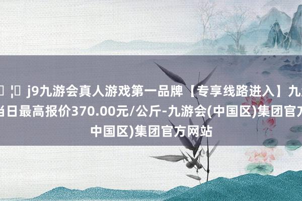 🦄j9九游会真人游戏第一品牌【专享线路进入】九游会J9当日最高报价370.00元/公斤-九游会(中国区)集团官方网站