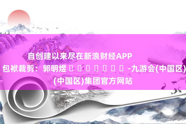 自创建以来尽在新浪财经APP            						包袱裁剪：郭明煜 							-九游会(中国区)集团官方网站