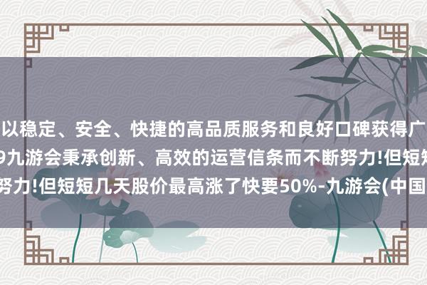 以稳定、安全、快捷的高品质服务和良好口碑获得广大用户的喜爱和认可。j9九游会秉承创新、高效的运营信条而不断努力!但短短几天股价最高涨了快要50%-九游会(中国区)集团官方网站