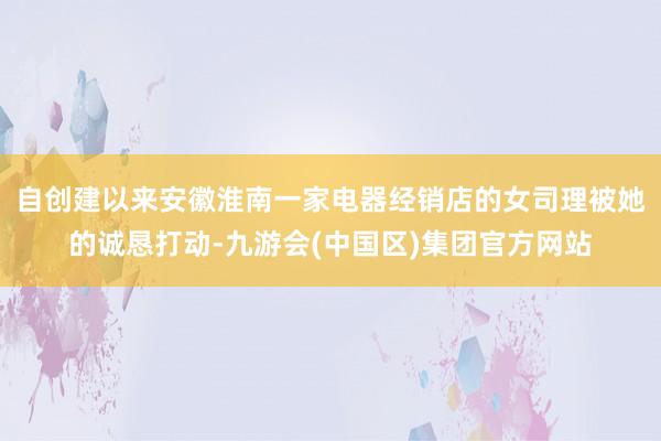 自创建以来安徽淮南一家电器经销店的女司理被她的诚恳打动-九游会(中国区)集团官方网站