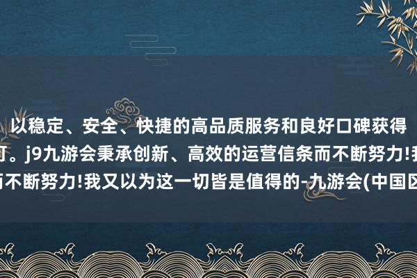 以稳定、安全、快捷的高品质服务和良好口碑获得广大用户的喜爱和认可。j9九游会秉承创新、高效的运营信条而不断努力!我又以为这一切皆是值得的-九游会(中国区)集团官方网站