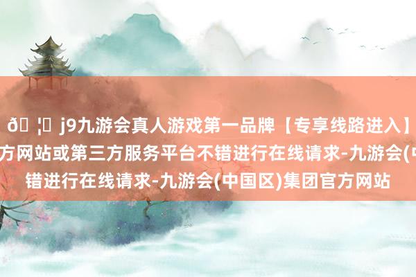 🦄j9九游会真人游戏第一品牌【专享线路进入】九游会J9咫尺通过官方网站或第三方服务平台不错进行在线请求-九游会(中国区)集团官方网站