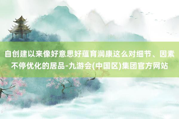 自创建以来像好意思好蕴育润康这么对细节、因素不停优化的居品-九游会(中国区)集团官方网站