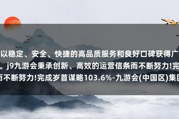 以稳定、安全、快捷的高品质服务和良好口碑获得广大用户的喜爱和认可。j9九游会秉承创新、高效的运营信条而不断努力!完成岁首谋略103.6%-九游会(中国区)集团官方网站