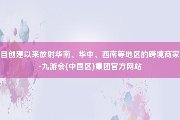 自创建以来放射华南、华中、西南等地区的跨境商家-九游会(中国区)集团官方网站