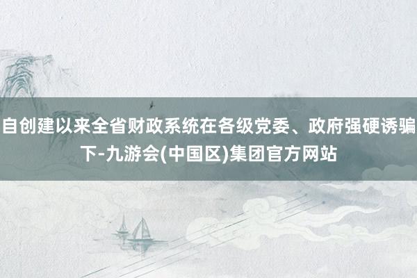 自创建以来全省财政系统在各级党委、政府强硬诱骗下-九游会(中国区)集团官方网站