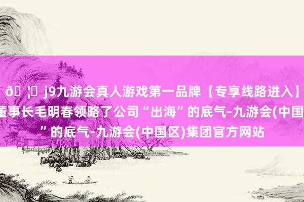 🦄j9九游会真人游戏第一品牌【专享线路进入】九游会J9申科谱董事长毛明春领略了公司“出海”的底气-九游会(中国区)集团官方网站