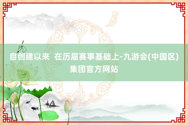 自创建以来  在历届赛事基础上-九游会(中国区)集团官方网站