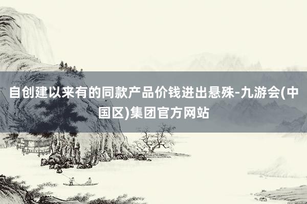 自创建以来有的同款产品价钱进出悬殊-九游会(中国区)集团官方网站