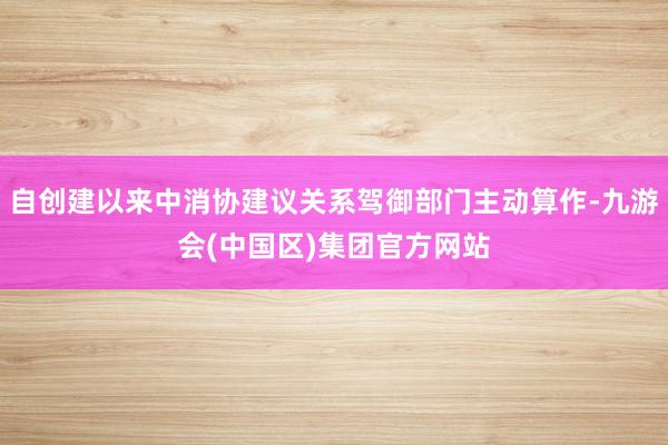 自创建以来中消协建议关系驾御部门主动算作-九游会(中国区)集团官方网站