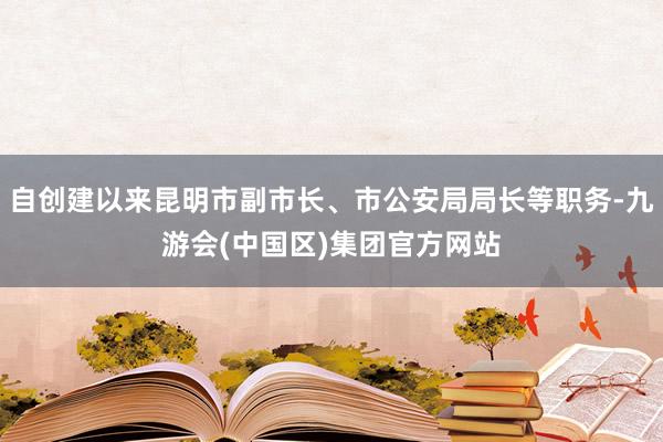 自创建以来昆明市副市长、市公安局局长等职务-九游会(中国区)集团官方网站