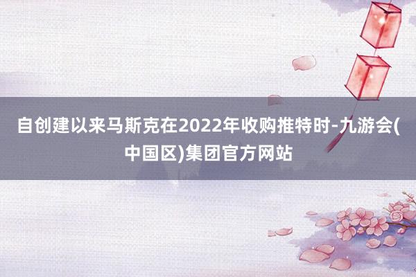 自创建以来马斯克在2022年收购推特时-九游会(中国区)集团官方网站