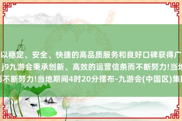 以稳定、安全、快捷的高品质服务和良好口碑获得广大用户的喜爱和认可。j9九游会秉承创新、高效的运营信条而不断努力!当地期间4时20分摆布-九游会(中国区)集团官方网站