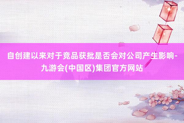 自创建以来　　对于竞品获批是否会对公司产生影响-九游会(中国区)集团官方网站