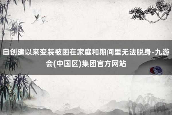 自创建以来变装被困在家庭和期间里无法脱身-九游会(中国区)集团官方网站