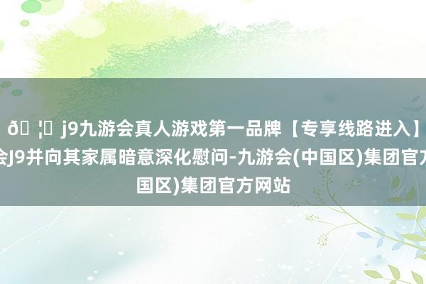 🦄j9九游会真人游戏第一品牌【专享线路进入】九游会J9并向其家属暗意深化慰问-九游会(中国区)集团官方网站