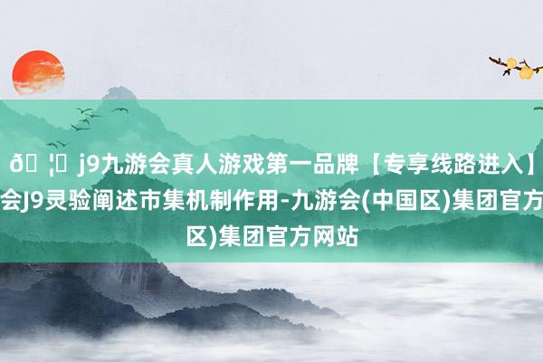 🦄j9九游会真人游戏第一品牌【专享线路进入】九游会J9灵验阐述市集机制作用-九游会(中国区)集团官方网站