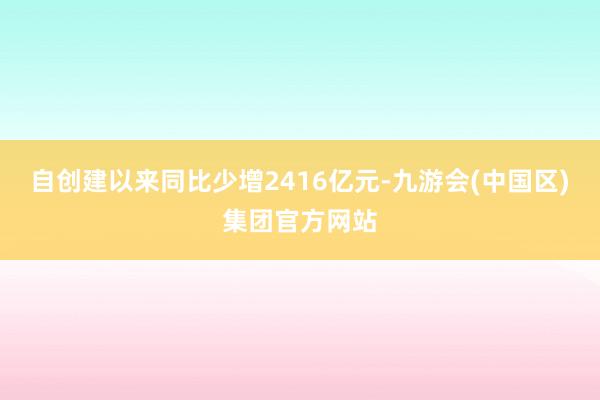 自创建以来同比少增2416亿元-九游会(中国区)集团官方网站