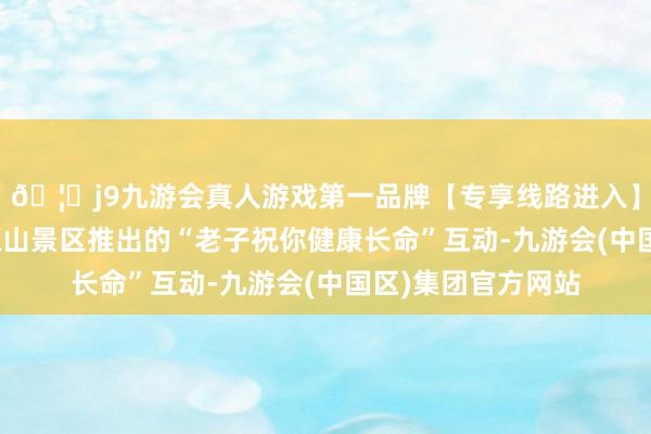 🦄j9九游会真人游戏第一品牌【专享线路进入】九游会J9泉州清源山景区推出的“老子祝你健康长命”互动-九游会(中国区)集团官方网站