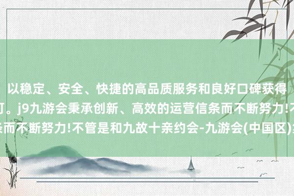 以稳定、安全、快捷的高品质服务和良好口碑获得广大用户的喜爱和认可。j9九游会秉承创新、高效的运营信条而不断努力!不管是和九故十亲约会-九游会(中国区)集团官方网站