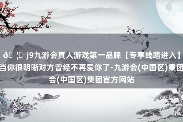 🦄j9九游会真人游戏第一品牌【专享线路进入】九游会J9当你很明晰对方曾经不再爱你了-九游会(中国区)集团官方网站